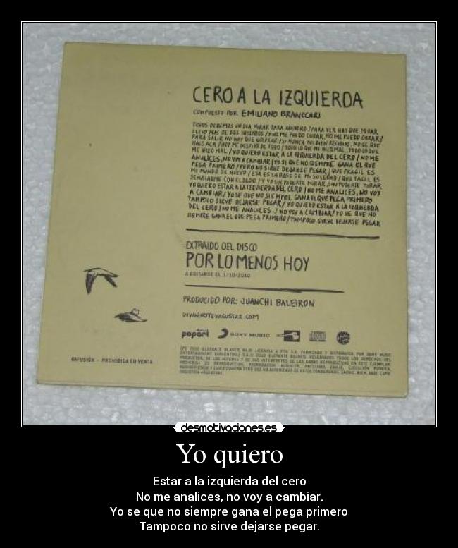 Yo quiero - Estar a la izquierda del cero
No me analices, no voy a cambiar.
Yo se que no siempre gana el pega primero
Tampoco no sirve dejarse pegar.