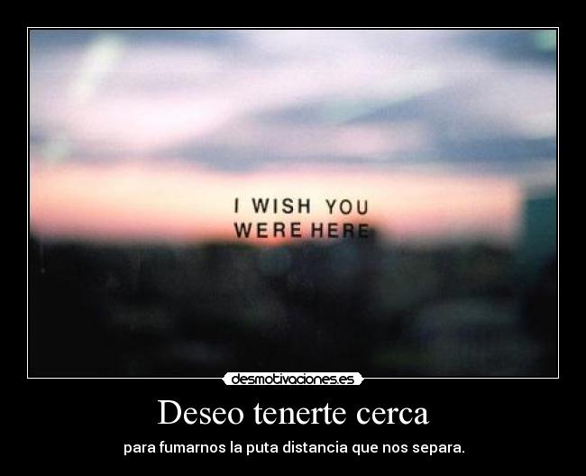 Deseo tenerte cerca - para fumarnos la puta distancia que nos separa.