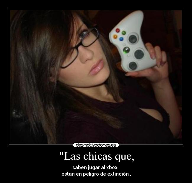 Las chicas que, - saben jugar al xbox
estan en peligro de extinciòn .