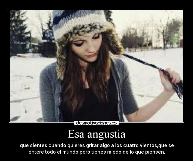 Esa angustia - que sientes cuando quieres gritar algo a los cuatro vientos,que se
entere todo el mundo,pero tienes miedo de lo que piensen.