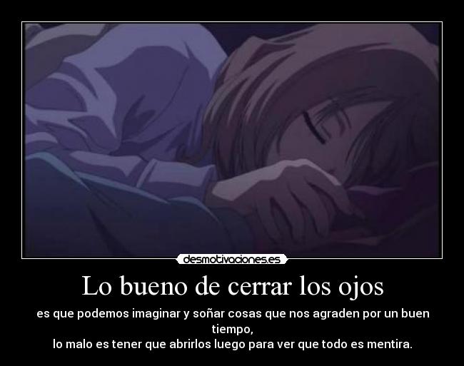 Lo bueno de cerrar los ojos - es que podemos imaginar y soñar cosas que nos agraden por un buen tiempo,
lo malo es tener que abrirlos luego para ver que todo es mentira.