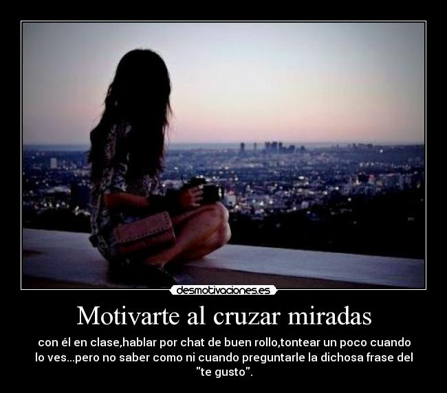 Motivarte al cruzar miradas - con él en clase,hablar por chat de buen rollo,tontear un poco cuando
lo ves...pero no saber como ni cuando preguntarle la dichosa frase del
te gusto.