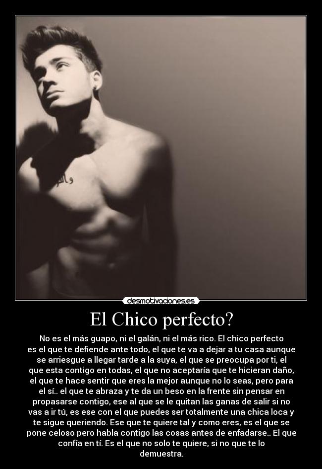 El Chico perfecto? - No es el más guapo, ni el galán, ni el más rico. El chico perfecto
es el que te defiende ante todo, el que te va a dejar a tu casa aunque
se arriesgue a llegar tarde a la suya, el que se preocupa por ti, el
que esta contigo en todas, el que no aceptaría que te hicieran daño,
el que te hace sentir que eres la mejor aunque no lo seas, pero para
el sí.. el que te abraza y te da un beso en la frente sin pensar en
propasarse contigo, ese al que se le quitan las ganas de salir si no
vas a ir tú, es ese con el que puedes ser totalmente una chica loca y
te sigue queriendo. Ese que te quiere tal y como eres, es el que se
pone celoso pero habla contigo las cosas antes de enfadarse.. El que
confía en tí. Es el que no solo te quiere, si no que te lo
demuestra.