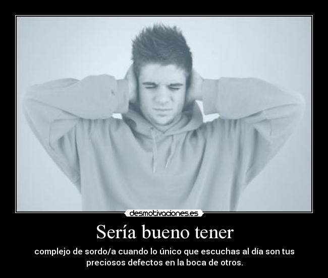 Sería bueno tener - complejo de sordo/a cuando lo único que escuchas al día son tus
preciosos defectos en la boca de otros.