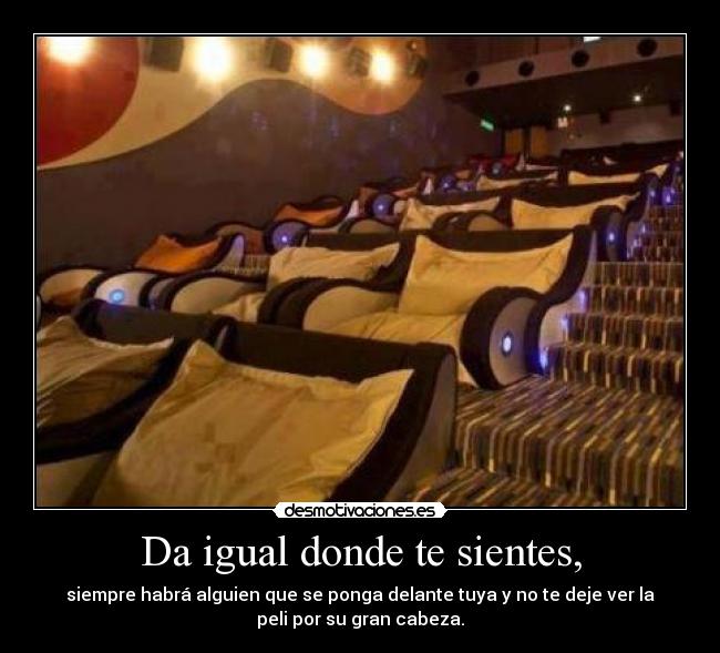 Da igual donde te sientes, - siempre habrá alguien que se ponga delante tuya y no te deje ver la
peli por su gran cabeza.