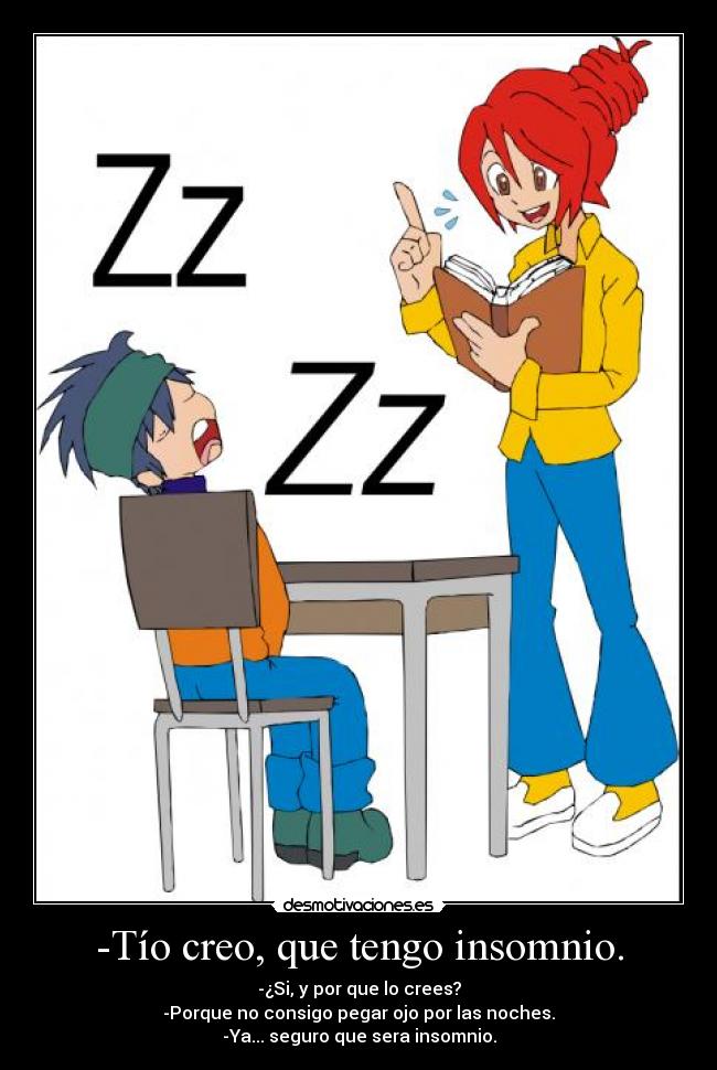 -Tío creo, que tengo insomnio. - -¿Si, y por que lo crees?
-Porque no consigo pegar ojo por las noches.
-Ya... seguro que sera insomnio.