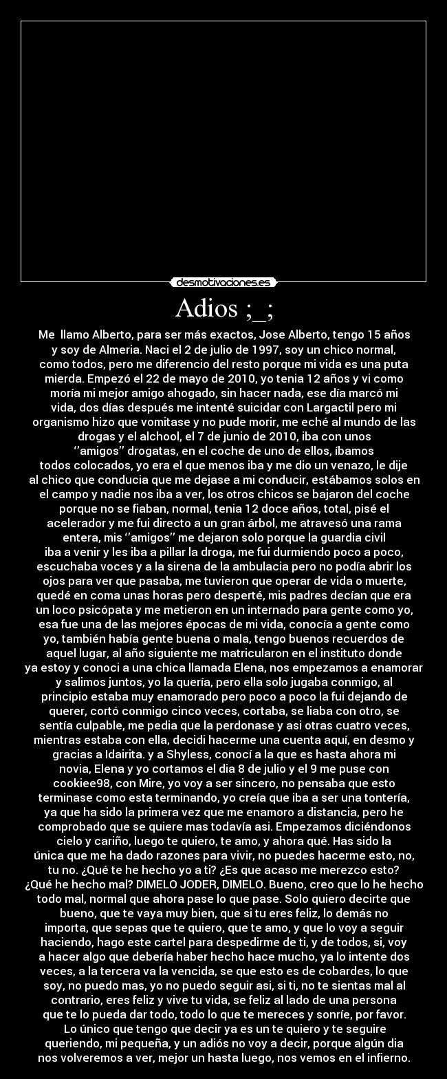 Adios ;_; - Me llamo Alberto, para ser más exactos, Jose Alberto, tengo 15 años
y soy de Almeria. Naci el 2 de julio de 1997, soy un chico normal,
como todos, pero me diferencio del resto porque mi vida es una puta
mierda. Empezó el 22 de mayo de 2010, yo tenia 12 años y vi como
moría mi mejor amigo ahogado, sin hacer nada, ese día marcó mi
vida, dos días después me intenté suicidar con Largactil pero mi
organismo hizo que vomitase y no pude morir, me eché al mundo de las
drogas y el alchool, el 7 de junio de 2010, iba con unos
‘’amigos’’ drogatas, en el coche de uno de ellos, íbamos
todos colocados, yo era el que menos iba y me dio un venazo, le dije
al chico que conducia que me dejase a mi conducir, estábamos solos en
el campo y nadie nos iba a ver, los otros chicos se bajaron del coche
porque no se fiaban, normal, tenia 12 doce años, total, pisé el
acelerador y me fui directo a un gran árbol, me atravesó una rama
entera, mis ‘’amigos’’ me dejaron solo porque la guardia civil
iba a venir y les iba a pillar la droga, me fui durmiendo poco a poco,
escuchaba voces y a la sirena de la ambulacia pero no podía abrir los
ojos para ver que pasaba, me tuvieron que operar de vida o muerte,
quedé en coma unas horas pero desperté, mis padres decían que era
un loco psicópata y me metieron en un internado para gente como yo,
esa fue una de las mejores épocas de mi vida, conocía a gente como
yo, también había gente buena o mala, tengo buenos recuerdos de
aquel lugar, al año siguiente me matricularon en el instituto donde
ya estoy y conoci a una chica llamada Elena, nos empezamos a enamorar
y salimos juntos, yo la quería, pero ella solo jugaba conmigo, al
principio estaba muy enamorado pero poco a poco la fui dejando de
querer, cortó conmigo cinco veces, cortaba, se liaba con otro, se
sentía culpable, me pedia que la perdonase y asi otras cuatro veces,
mientras estaba con ella, decidi hacerme una cuenta aquí, en desmo y
gracias a Idairita. y a Shyless, conocí a la que es hasta ahora mi
novia, Elena y yo cortamos el dia 8 de julio y el 9 me puse con
cookiee98, con Mire, yo voy a ser sincero, no pensaba que esto
terminase como esta terminando, yo creía que iba a ser una tontería,
ya que ha sido la primera vez que me enamoro a distancia, pero he
comprobado que se quiere mas todavía asi. Empezamos diciéndonos
cielo y cariño, luego te quiero, te amo, y ahora qué. Has sido la
única que me ha dado razones para vivir, no puedes hacerme esto, no,
tu no. ¿Qué te he hecho yo a ti? ¿Es que acaso me merezco esto?
¿Qué he hecho mal? DIMELO JODER, DIMELO. Bueno, creo que lo he hecho
todo mal, normal que ahora pase lo que pase. Solo quiero decirte que
bueno, que te vaya muy bien, que si tu eres feliz, lo demás no
importa, que sepas que te quiero, que te amo, y que lo voy a seguir
haciendo, hago este cartel para despedirme de ti, y de todos, si, voy
a hacer algo que debería haber hecho hace mucho, ya lo intente dos
veces, a la tercera va la vencida, se que esto es de cobardes, lo que
soy, no puedo mas, yo no puedo seguir asi, si ti, no te sientas mal al
contrario, eres feliz y vive tu vida, se feliz al lado de una persona
que te lo pueda dar todo, todo lo que te mereces y sonríe, por favor.
Lo único que tengo que decir ya es un te quiero y te seguire
queriendo, mi pequeña, y un adiós no voy a decir, porque algún dia
nos volveremos a ver, mejor un hasta luego, nos vemos en el infierno.