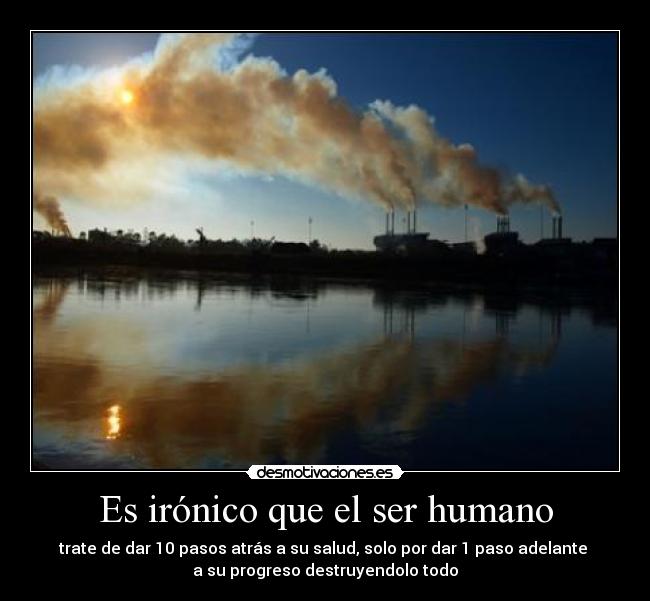 Es irónico que el ser humano - trate de dar 10 pasos atrás a su salud, solo por dar 1 paso adelante 
a su progreso destruyendolo todo