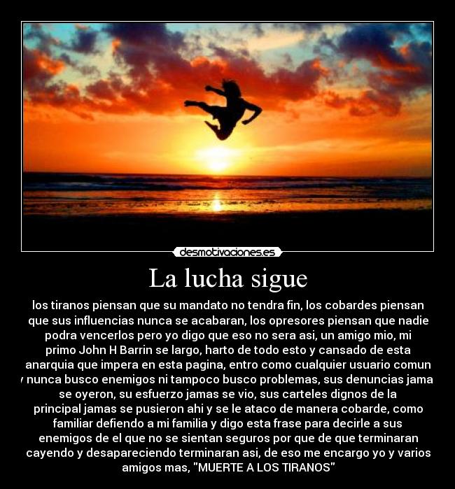La lucha sigue - los tiranos piensan que su mandato no tendra fin, los cobardes piensan
que sus influencias nunca se acabaran, los opresores piensan que nadie
podra vencerlos pero yo digo que eso no sera asi, un amigo mio, mi
primo John H Barrin se largo, harto de todo esto y cansado de esta
anarquia que impera en esta pagina, entro como cualquier usuario comun
y nunca busco enemigos ni tampoco busco problemas, sus denuncias jamas
se oyeron, su esfuerzo jamas se vio, sus carteles dignos de la
principal jamas se pusieron ahi y se le ataco de manera cobarde, como
familiar defiendo a mi familia y digo esta frase para decirle a sus
enemigos de el que no se sientan seguros por que de que terminaran
cayendo y desapareciendo terminaran asi, de eso me encargo yo y varios
amigos mas, MUERTE A LOS TIRANOS