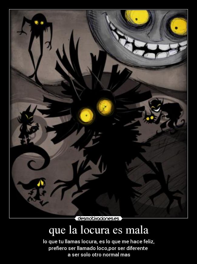 que la locura es mala - lo que tu llamas locura, es lo que me hace feliz,
prefiero ser llamado loco,por ser diferente
a ser solo otro normal mas