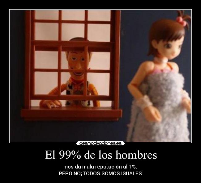 El 99% de los hombres - nos da mala reputación al 1%.
PERO NO¡ TODOS SOMOS IGUALES.