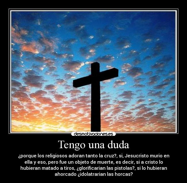 Tengo una duda - ¿porque los religiosos adoran tanto la cruz?, si, Jesucristo murio en
ella y eso, pero fue un objeto de muerte, es decir, si a cristo lo
hubieran matado a tiros, ¿glorificarian las pistolas?, si lo hubieran
ahorcado ¿idolatrarian las horcas?