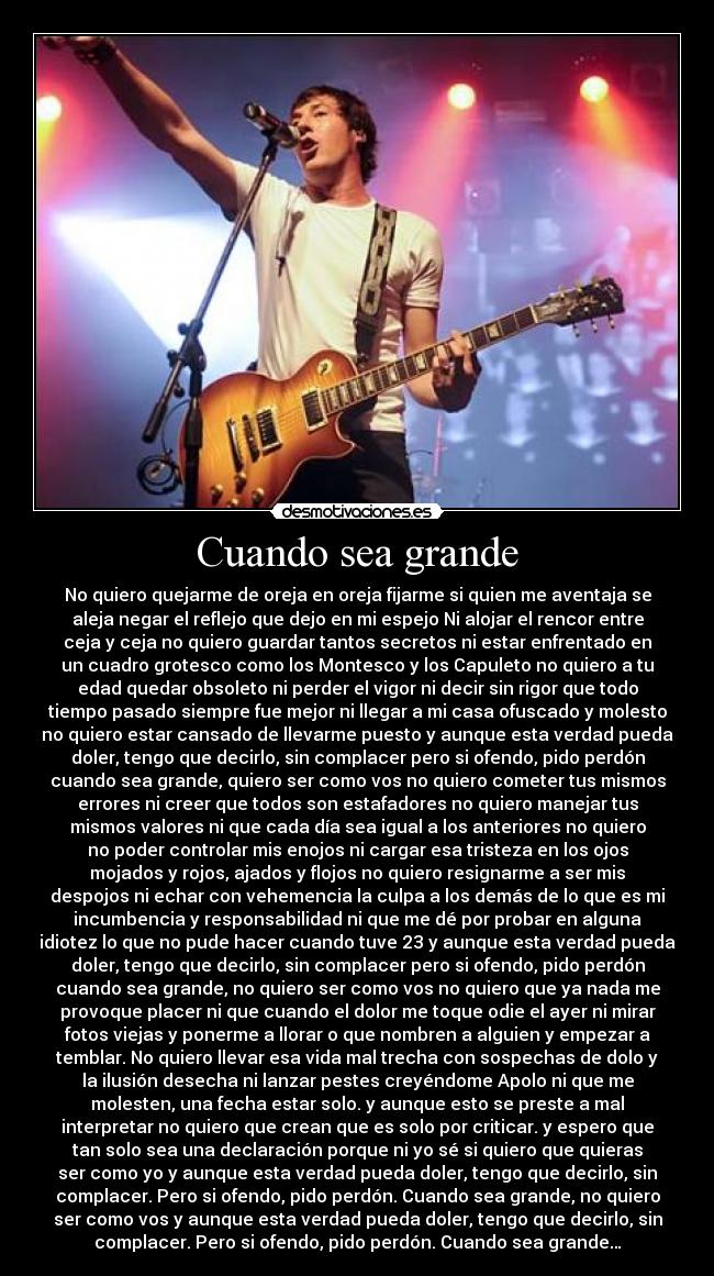 Cuando sea grande - No quiero quejarme de oreja en oreja fijarme si quien me aventaja se
aleja negar el reflejo que dejo en mi espejo Ni alojar el rencor entre
ceja y ceja no quiero guardar tantos secretos ni estar enfrentado en
un cuadro grotesco como los Montesco y los Capuleto no quiero a tu
edad quedar obsoleto ni perder el vigor ni decir sin rigor que todo
tiempo pasado siempre fue mejor ni llegar a mi casa ofuscado y molesto
no quiero estar cansado de llevarme puesto y aunque esta verdad pueda
doler, tengo que decirlo, sin complacer pero si ofendo, pido perdón
cuando sea grande, quiero ser como vos no quiero cometer tus mismos
errores ni creer que todos son estafadores no quiero manejar tus
mismos valores ni que cada día sea igual a los anteriores no quiero
no poder controlar mis enojos ni cargar esa tristeza en los ojos
mojados y rojos, ajados y flojos no quiero resignarme a ser mis
despojos ni echar con vehemencia la culpa a los demás de lo que es mi
incumbencia y responsabilidad ni que me dé por probar en alguna
idiotez lo que no pude hacer cuando tuve 23 y aunque esta verdad pueda
doler, tengo que decirlo, sin complacer pero si ofendo, pido perdón
cuando sea grande, no quiero ser como vos no quiero que ya nada me
provoque placer ni que cuando el dolor me toque odie el ayer ni mirar
fotos viejas y ponerme a llorar o que nombren a alguien y empezar a
temblar. No quiero llevar esa vida mal trecha con sospechas de dolo y
la ilusión desecha ni lanzar pestes creyéndome Apolo ni que me
molesten, una fecha estar solo. y aunque esto se preste a mal
interpretar no quiero que crean que es solo por criticar. y espero que
tan solo sea una declaración porque ni yo sé si quiero que quieras
ser como yo y aunque esta verdad pueda doler, tengo que decirlo, sin
complacer. Pero si ofendo, pido perdón. Cuando sea grande, no quiero
ser como vos y aunque esta verdad pueda doler, tengo que decirlo, sin
complacer. Pero si ofendo, pido perdón. Cuando sea grande…