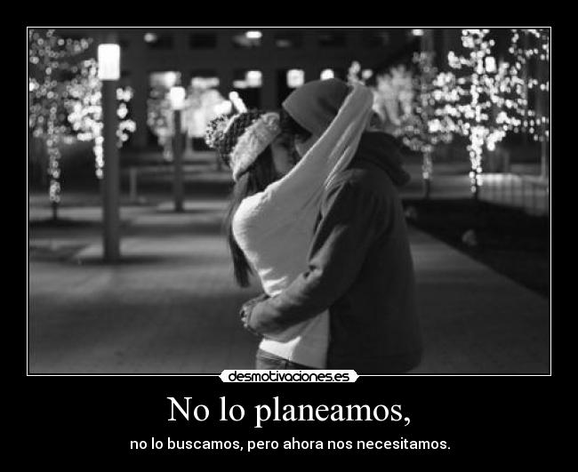 No lo planeamos, - no lo buscamos, pero ahora nos necesitamos.