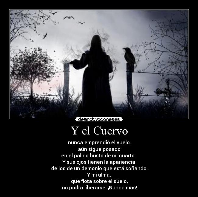 Y el Cuervo - nunca emprendió el vuelo.
aún sigue posado
en el pálido busto de mi cuarto. 
Y sus ojos tienen la apariencia
de los de un demonio que está soñando.
Y mi alma,
que flota sobre el suelo,
no podrá liberarse. ¡Nunca más!