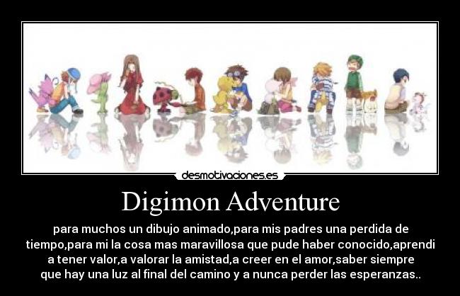 Digimon Adventure - para muchos un dibujo animado,para mis padres una perdida de
tiempo,para mi la cosa mas maravillosa que pude haber conocido,aprendi
a tener valor,a valorar la amistad,a creer en el amor,saber siempre
que hay una luz al final del camino y a nunca perder las esperanzas..