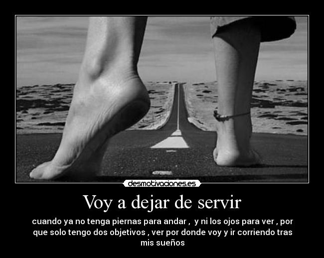 Voy a dejar de servir - cuando ya no tenga piernas para andar , y ni los ojos para ver , por
que solo tengo dos objetivos , ver por donde voy y ir corriendo tras
mis sueños