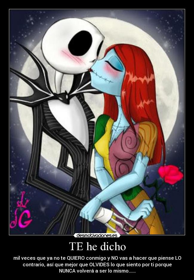 TE he dicho - mil veces que ya no te QUIERO conmigo y NO vas a hacer que piense LO
contrario, así que mejor que OLVIDES lo que siento por ti porque
NUNCA volverá a ser lo mismo......
