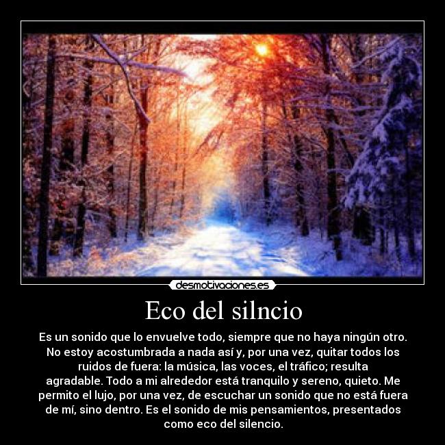 Eco del silncio - Es un sonido que lo envuelve todo, siempre que no haya ningún otro.
No estoy acostumbrada a nada así y, por una vez, quitar todos los
ruidos de fuera: la música, las voces, el tráfico; resulta
agradable. Todo a mi alrededor está tranquilo y sereno, quieto. Me
permito el lujo, por una vez, de escuchar un sonido que no está fuera
de mí, sino dentro. Es el sonido de mis pensamientos, presentados
como eco del silencio.