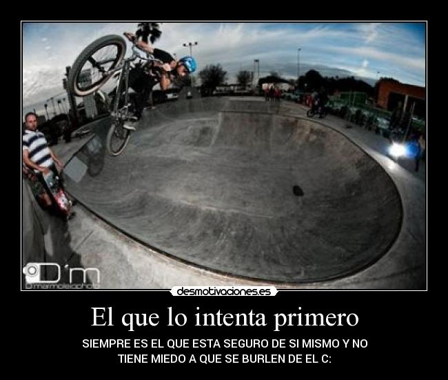 El que lo intenta primero - SIEMPRE ES EL QUE ESTA SEGURO DE SI MISMO Y NO
TIENE MIEDO A QUE SE BURLEN DE EL C: