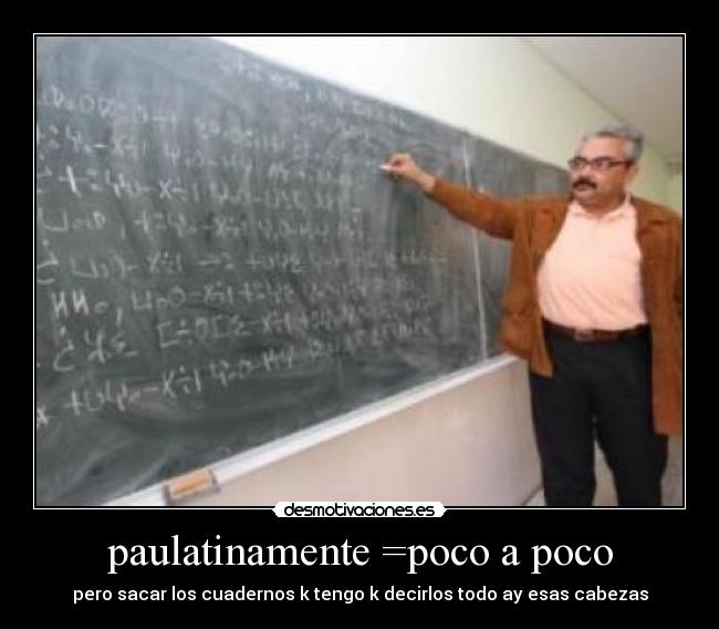 paulatinamente =poco a poco - pero sacar los cuadernos k tengo k decirlos todo ay esas cabezas