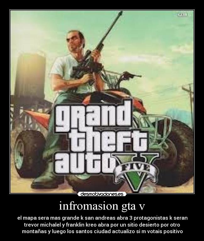 infromasion gta v - el mapa sera mas grande k san andreas abra 3 protagonistas k seran
trevor michalel y franklin kreo abra por un sitio desierto por otro
montañas y luego los santos ciudad actualizo si m votais positivo