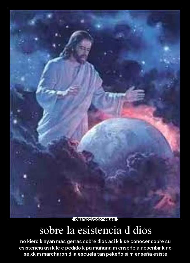 sobre la esistencia d dios - no kiero k ayan mas gerras sobre dios asi k kise conocer sobre su
esistencia asi k le e pedido k pa mañana m enseñe a aescribir k no
se xk m marcharon d la escuela tan pekeño si m enseña esiste