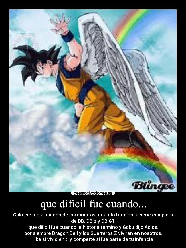 que dificil fue cuando... - Goku se fue al mundo de los muertos, cuando termino la serie completa
de DB, DB z y DB GT.
que dificil fue cuando la historia termino y Goku dijo Adios.
por siempre Dragon Ball y los Guerreros Z viviran en nosotros.
like si vivio en ti y comparte si fue parte de tu infancia