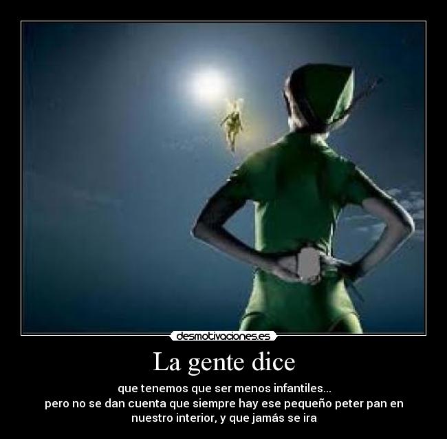 La gente dice - que tenemos que ser menos infantiles...
pero no se dan cuenta que siempre hay ese pequeño peter pan en
nuestro interior, y que jamás se ira