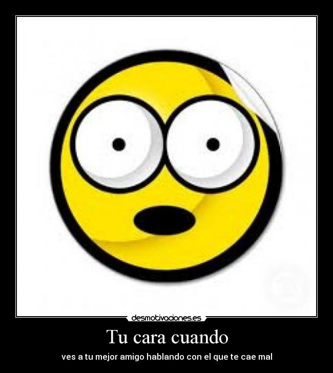 Tu cara cuando - ves a tu mejor amigo hablando con el que te cae mal