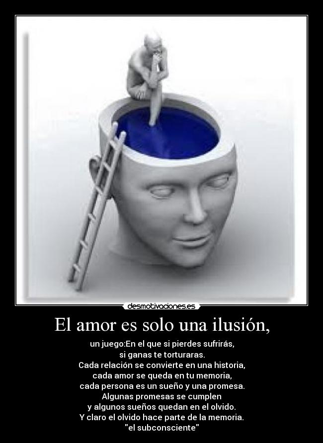 El amor es solo una ilusión, - un juego:En el que si pierdes sufrirás,
si ganas te torturaras.
Cada relación se convierte en una historia,
cada amor se queda en tu memoria,
cada persona es un sueño y una promesa.
Algunas promesas se cumplen
y algunos sueños quedan en el olvido.
Y claro el olvido hace parte de la memoria.
el subconsciente