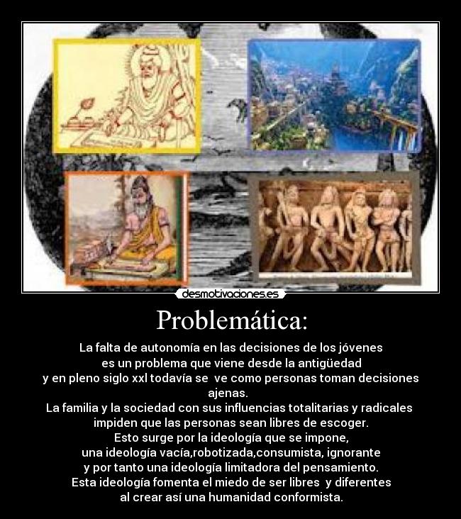 Problemática: - La falta de autonomía en las decisiones de los jóvenes
es un problema que viene desde la antigüedad
y en pleno siglo xxl todavía se ve como personas toman decisiones
ajenas.
La familia y la sociedad con sus influencias totalitarias y radicales
impiden que las personas sean libres de escoger.
Esto surge por la ideología que se impone,
una ideología vacía,robotizada,consumista, ignorante
y por tanto una ideología limitadora del pensamiento.
Esta ideología fomenta el miedo de ser libres y diferentes
al crear así una humanidad conformista.