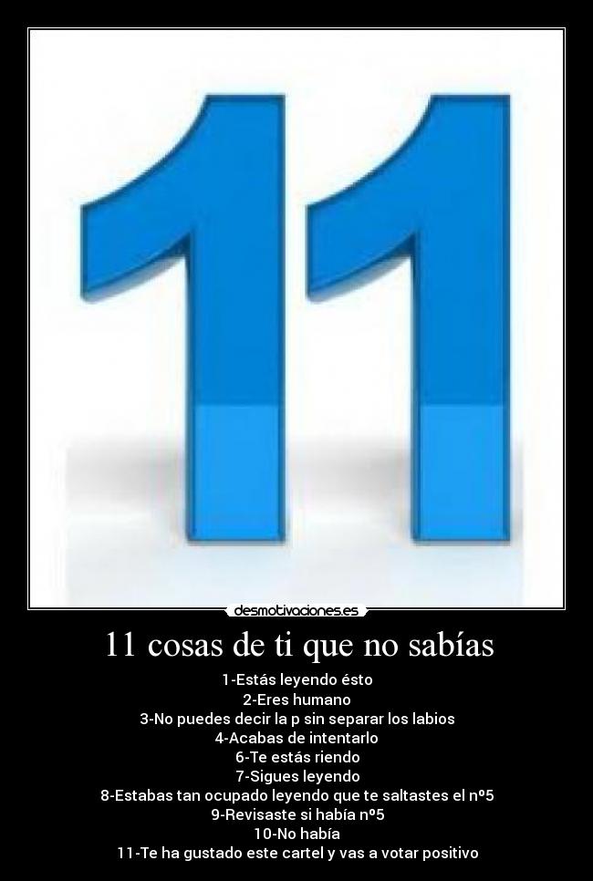 11 cosas de ti que no sabías - 1-Estás leyendo ésto
2-Eres humano
3-No puedes decir la p sin separar los labios
4-Acabas de intentarlo
6-Te estás riendo
7-Sigues leyendo
8-Estabas tan ocupado leyendo que te saltastes el nº5
9-Revisaste si había nº5
10-No había
11-Te ha gustado este cartel y vas a votar positivo