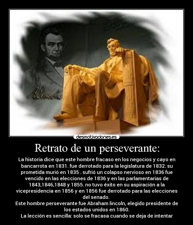 Retrato de un perseverante: - La historia dice que este hombre fracaso en los negocios y cayo en
bancarrota en 1831. fue derrotado para la legislatura de 1832. su
prometida murió en 1835 . sufrió un colapso nervioso en 1836 fue
vencido en las elecciones de 1836 y en las parlamentarias de
1843,1846,1848 y 1855. no tuvo éxito en su aspiración a la
vicepresidencia en 1856 y en 1856 fue derrotado para las elecciones
del senado. 
Este hombre perseverante fue Abraham lincoln, elegido presidente de
los estados unidos en 1860.
La lección es sencilla: solo se fracasa cuando se deja de intentar