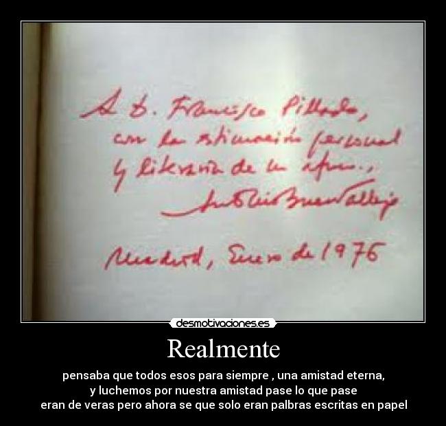 Realmente - pensaba que todos esos para siempre , una amistad eterna,
y luchemos por nuestra amistad pase lo que pase
eran de veras pero ahora se que solo eran palbras escritas en papel
