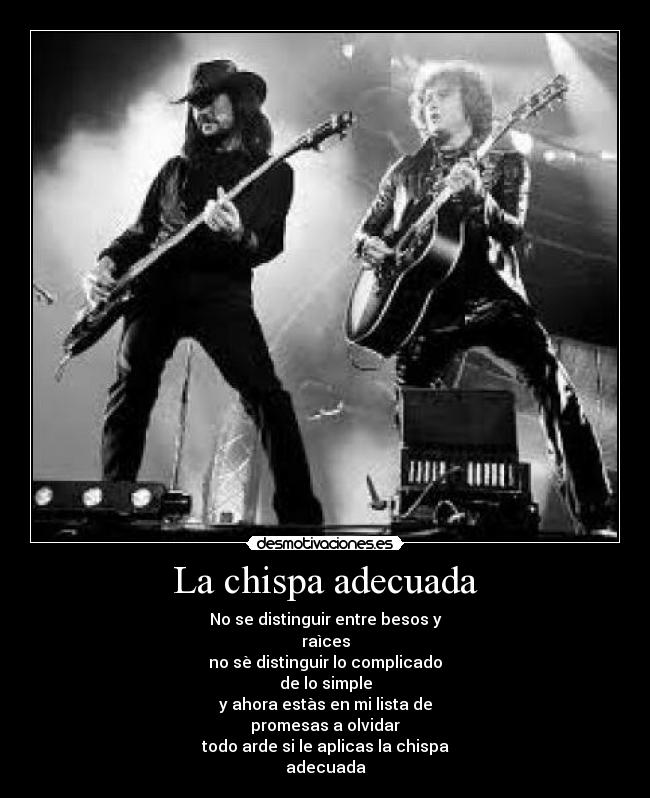 La chispa adecuada - No se distinguir entre besos y
raìces
no sè distinguir lo complicado
de lo simple
y ahora estàs en mi lista de
promesas a olvidar
todo arde si le aplicas la chispa
adecuada