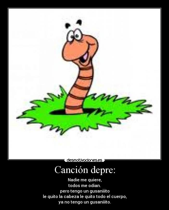 Canción depre: - Nadie me quiere,
todos me odian.
pero tengo un gusaniiito
le quito la cabeza le quito todo el cuerpo,
ya no tengo un gusaniiito.