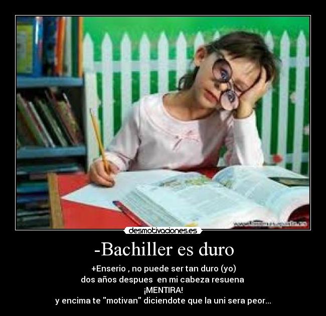 -Bachiller es duro - +Enserio , no puede ser tan duro (yo)
dos años despues en mi cabeza resuena
¡MENTIRA!
y encima te motivan diciendote que la uni sera peor...