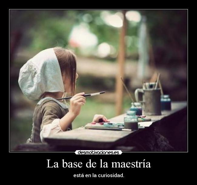 La base de la maestría - está en la curiosidad.