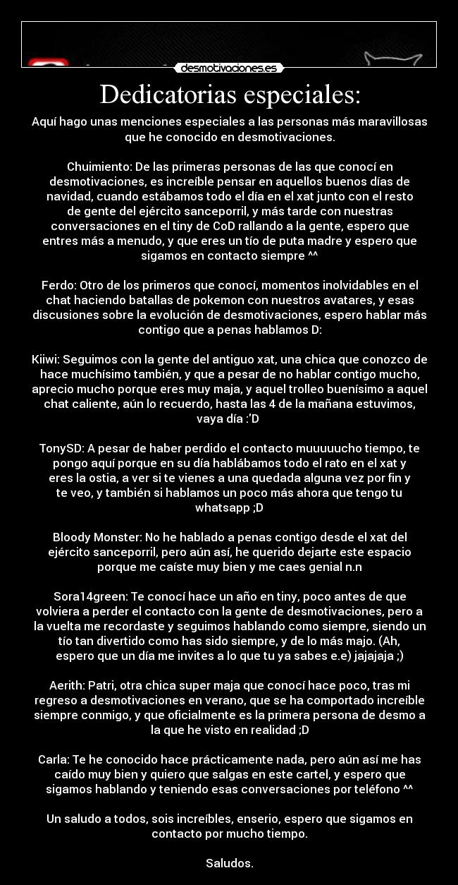 Dedicatorias especiales: - Aquí hago unas menciones especiales a las personas más maravillosas
que he conocido en desmotivaciones.

Chuimiento: De las primeras personas de las que conocí en
desmotivaciones, es increíble pensar en aquellos buenos días de
navidad, cuando estábamos todo el día en el xat junto con el resto
de gente del ejército sanceporril, y más tarde con nuestras
conversaciones en el tiny de CoD rallando a la gente, espero que
entres más a menudo, y que eres un tío de puta madre y espero que
sigamos en contacto siempre ^^

Ferdo: Otro de los primeros que conocí, momentos inolvidables en el
chat haciendo batallas de pokemon con nuestros avatares, y esas
discusiones sobre la evolución de desmotivaciones, espero hablar más
contigo que a penas hablamos D:

Kiiwi: Seguimos con la gente del antiguo xat, una chica que conozco de
hace muchísimo también, y que a pesar de no hablar contigo mucho,
aprecio mucho porque eres muy maja, y aquel trolleo buenísimo a aquel
chat caliente, aún lo recuerdo, hasta las 4 de la mañana estuvimos,
vaya día :D 

TonySD: A pesar de haber perdido el contacto muuuuucho tiempo, te
pongo aquí porque en su día hablábamos todo el rato en el xat y
eres la ostia, a ver si te vienes a una quedada alguna vez por fin y
te veo, y también si hablamos un poco más ahora que tengo tu
whatsapp ;D

Bloody Monster: No he hablado a penas contigo desde el xat del
ejército sanceporril, pero aún así, he querido dejarte este espacio
porque me caíste muy bien y me caes genial n.n

Sora14green: Te conocí hace un año en tiny, poco antes de que
volviera a perder el contacto con la gente de desmotivaciones, pero a
la vuelta me recordaste y seguimos hablando como siempre, siendo un
tío tan divertido como has sido siempre, y de lo más majo. (Ah,
espero que un día me invites a lo que tu ya sabes e.e) jajajaja ;)

Aerith: Patri, otra chica super maja que conocí hace poco, tras mi
regreso a desmotivaciones en verano, que se ha comportado increíble
siempre conmigo, y que oficialmente es la primera persona de desmo a
la que he visto en realidad ;D

Carla: Te he conocido hace prácticamente nada, pero aún así me has
caído muy bien y quiero que salgas en este cartel, y espero que
sigamos hablando y teniendo esas conversaciones por teléfono ^^

Un saludo a todos, sois increíbles, enserio, espero que sigamos en
contacto por mucho tiempo.

Saludos.