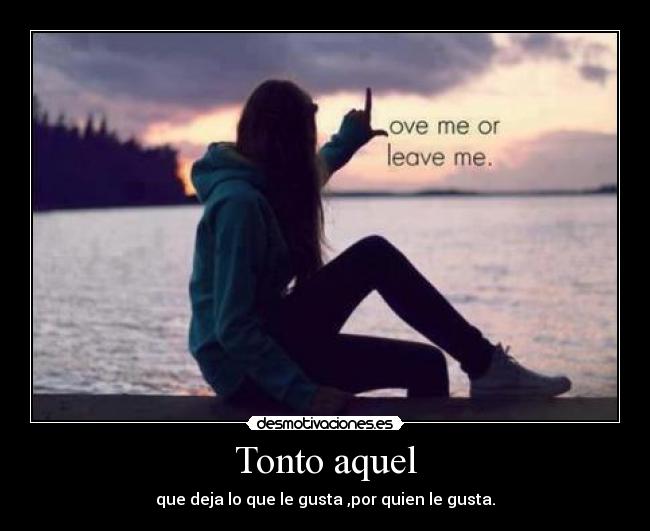 Tonto aquel - que deja lo que le gusta ,por quien le gusta.
