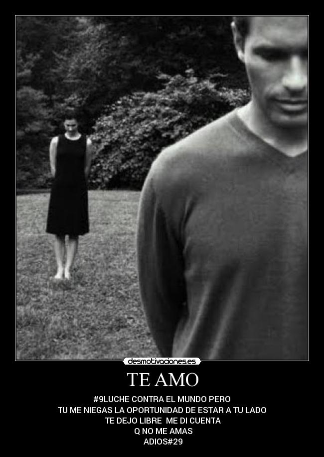 TE AMO - #9LUCHE CONTRA EL MUNDO PERO
TU ME NIEGAS LA OPORTUNIDAD DE ESTAR A TU LADO
TE DEJO LIBRE ME DI CUENTA
Q NO ME AMAS
ADIOS#29