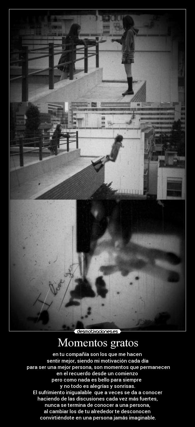 Momentos gratos - en tu compañía son los que me hacen
sentir mejor, siendo mi motivación cada día
para ser una mejor persona, son momentos que permanecen
en el recuerdo desde un comienzo
pero como nada es bello para siempre
y no todo es alegrías y sonrisas.
El sufrimiento inigualable que a veces se da a conocer
haciendo de las discusiones cada vez más fuertes,
nunca se termina de conocer a una persona,
al cambiar los de tu alrededor te desconocen
convirtiéndote en una persona jamás imaginable.
