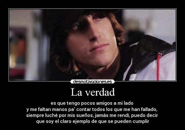 La verdad - es que tengo pocos amigos a mi lado
y me faltan manos pa contar todos los que me han fallado,
siempre luché por mis sueños, jamás me rendí, puedo decir
que soy el claro ejemplo de que se pueden cumplir
