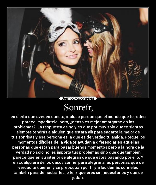Sonreír, - es cierto que aveces cuesta, incluso parece que el mundo que te rodea
parece impedírtelo, pero, ¿acaso es mejor amargarse en los
problemas?. La respuesta es no y es que por muy solo que te sientas
siempre tendrás a alguien que estará allí para sacarte la mejor de
tus sonrisas y esa persona es la que es de verdad tu amiga. Porque los
momentos difíciles de la vida te ayudan a diferenciar en aquellas
personas que están para pasar buenos momentos pero a la hora de la
verdad no solo no les importa tus problemas sino que que también
parece que en su interior se alegran de que estés pasando por ello. Y
en cualquiera de los casos sonríe para alegrar a las personas que de
verdad te quieren y se preocupan por tí, y a los demás sonrieles
también para demostrarles lo feliz que eres sin necesitarlos y que se
jodan.