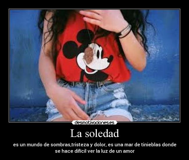 La soledad - es un mundo de sombras,tristeza y dolor, es una mar de tinieblas donde
se hace difícil ver la luz de un amor