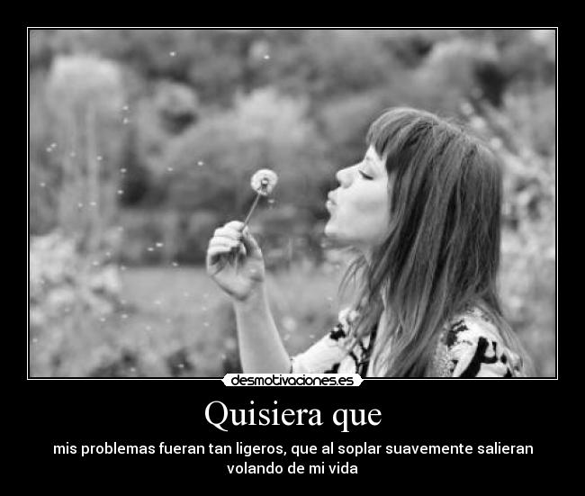 Quisiera que - mis problemas fueran tan ligeros, que al soplar suavemente salieran
volando de mi vida