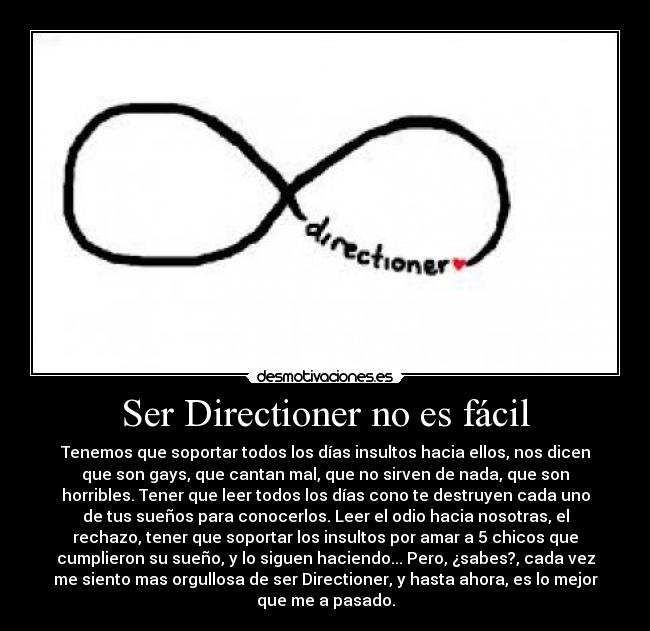 Ser Directioner no es fácil - Tenemos que soportar todos los días insultos hacia ellos, nos dicen
que son gays, que cantan mal, que no sirven de nada, que son
horribles. Tener que leer todos los días cono te destruyen cada uno
de tus sueños para conocerlos. Leer el odio hacia nosotras, el
rechazo, tener que soportar los insultos por amar a 5 chicos que
cumplieron su sueño, y lo siguen haciendo... Pero, ¿sabes?, cada vez
me siento mas orgullosa de ser Directioner, y hasta ahora, es lo mejor
que me a pasado.