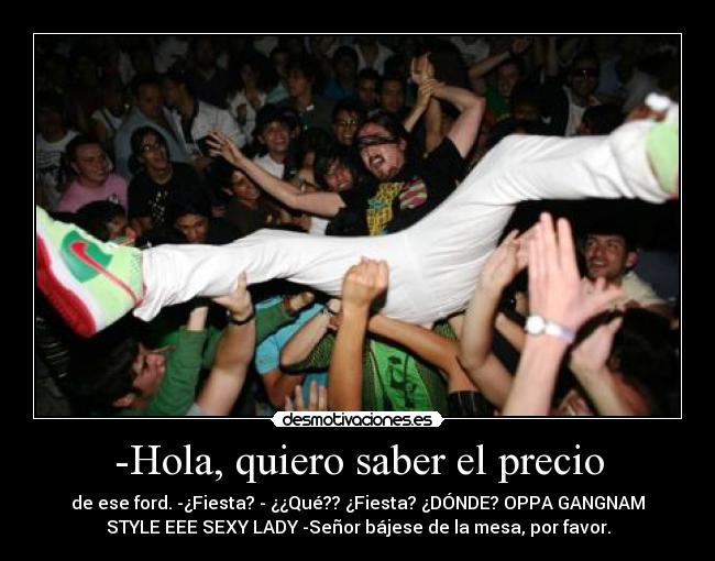 -Hola, quiero saber el precio - de ese ford. -¿Fiesta? - ¿¿Qué?? ¿Fiesta? ¿DÓNDE? OPPA GANGNAM
STYLE EEE SEXY LADY -Señor bájese de la mesa, por favor.