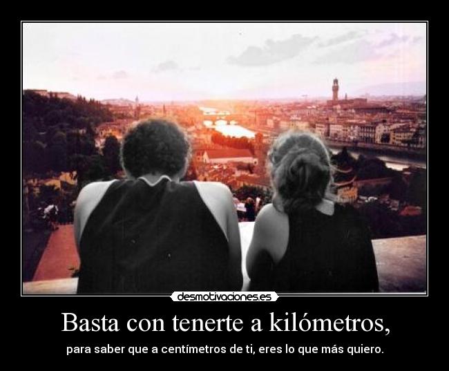 Basta con tenerte a kilómetros, - para saber que a centímetros de ti, eres lo que más quiero.